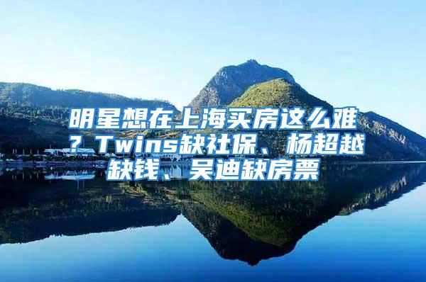 明星想在上海買房這么難？Twins缺社保、楊超越缺錢、吳迪缺房票