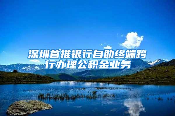 深圳首推銀行自助終端跨行辦理公積金業務