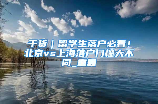 干貨｜留學生落戶必看！北京vs上海落戶門檻大不同_重復