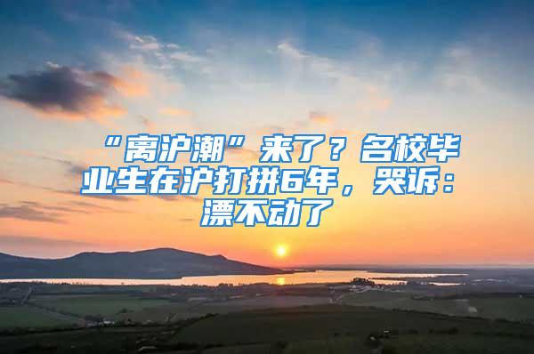 “離滬潮”來了？名校畢業生在滬打拼6年，哭訴：漂不動了