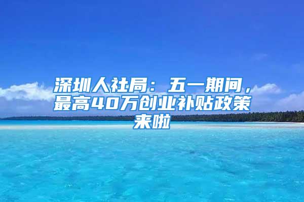 深圳人社局：五一期間，最高40萬創業補貼政策來啦