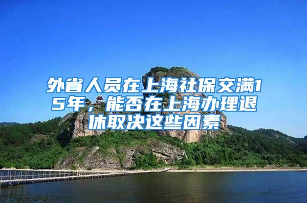 外省人員在上海社保交滿15年，能否在上海辦理退休取決這些因素