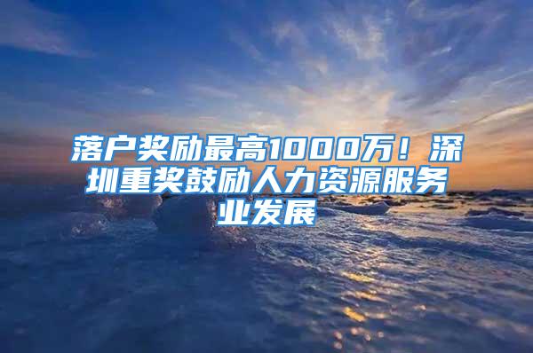 落戶獎勵最高1000萬！深圳重獎鼓勵人力資源服務業發展