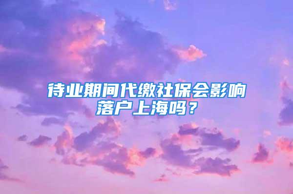 待業期間代繳社保會影響落戶上海嗎？