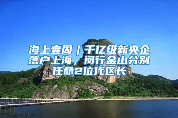 海上壹周︱千億級新央企落戶上海，閔行金山分別任命2位代區長