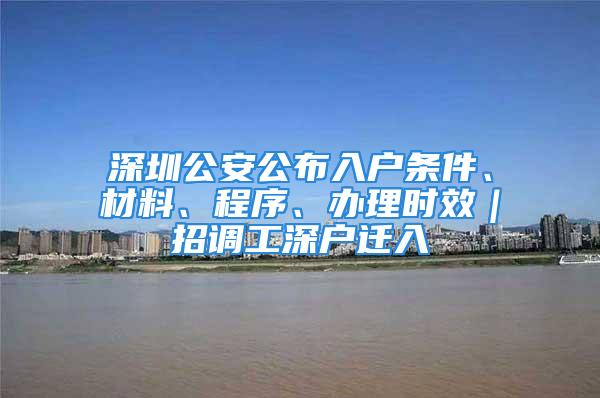 深圳公安公布入戶條件、材料、程序、辦理時效｜招調工深戶遷入