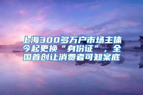 上海300多萬戶市場主體今起更換“身份證”，全國首創讓消費者可知案底