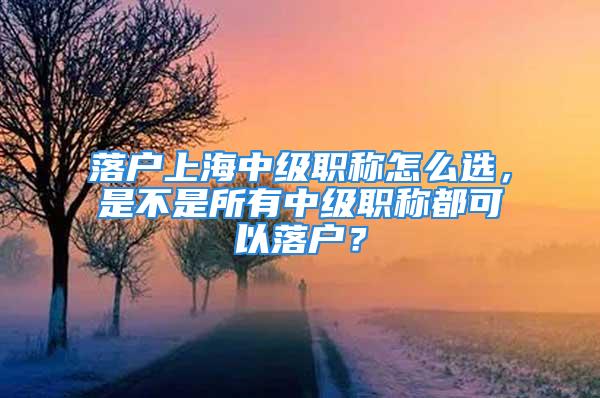 落戶上海中級職稱怎么選，是不是所有中級職稱都可以落戶？