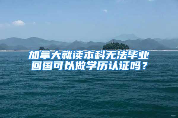 加拿大就讀本科無法畢業回國可以做學歷認證嗎？