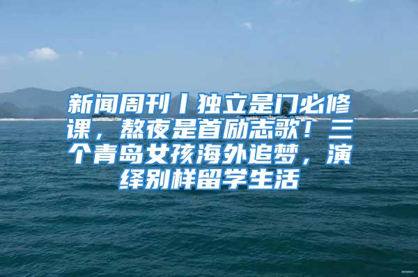 新聞周刊丨獨立是門必修課，熬夜是首勵志歌！三個青島女孩海外追夢，演繹別樣留學生活