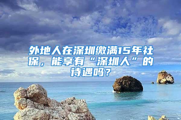 外地人在深圳繳滿15年社保，能享有“深圳人”的待遇嗎？