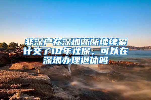 非深戶在深圳斷斷續續累計交了10年社保，可以在深圳辦理退休嗎