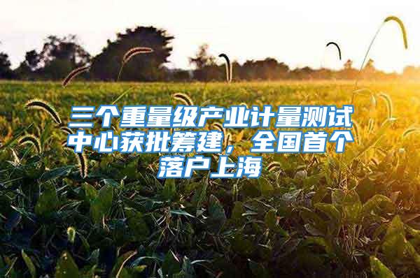 三個重量級產業計量測試中心獲批籌建，全國首個落戶上海