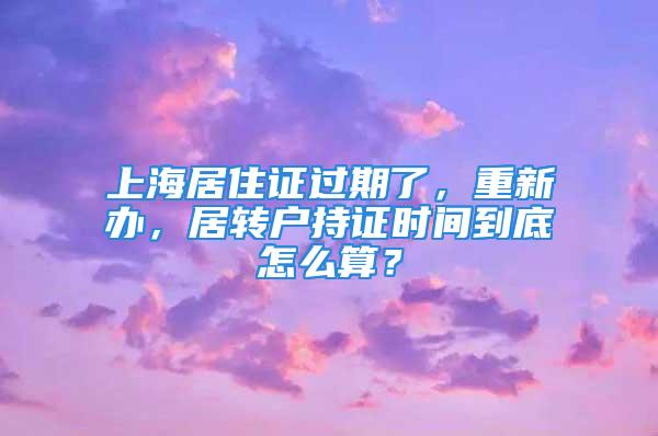 上海居住證過期了，重新辦，居轉戶持證時間到底怎么算？