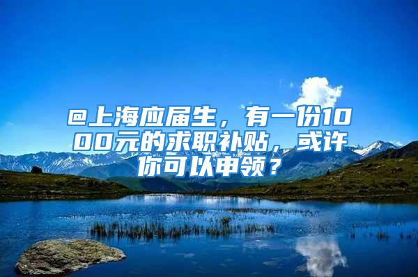 @上海應屆生，有一份1000元的求職補貼，或許你可以申領？