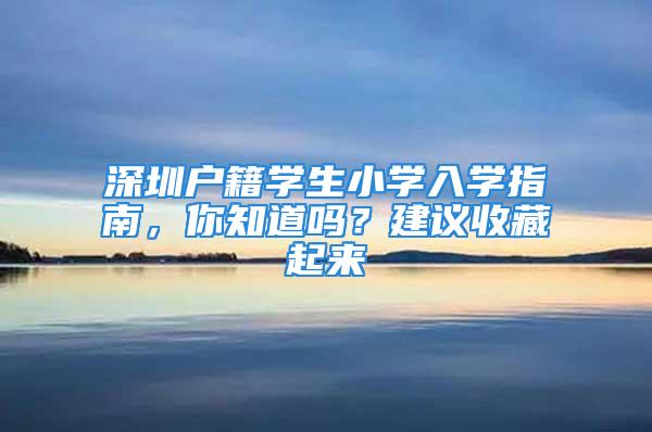 深圳戶籍學生小學入學指南，你知道嗎？建議收藏起來