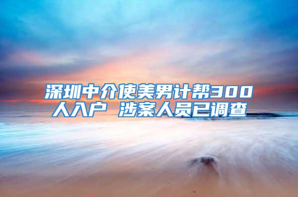 深圳中介使美男計幫300人入戶 涉案人員已調查