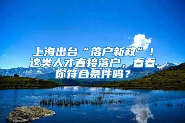 上海出臺“落戶新政”！這類人才直接落戶，看看你符合條件嗎？