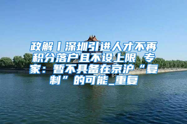 政解丨深圳引進人才不再積分落戶且不設上限 專家：暫不具備在京滬“復制”的可能_重復