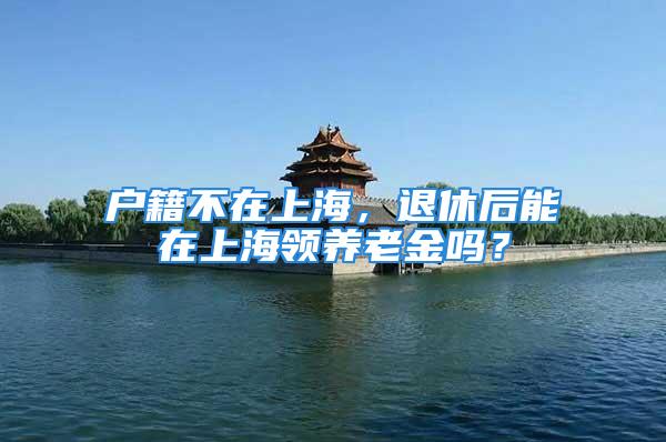 戶籍不在上海，退休后能在上海領養老金嗎？