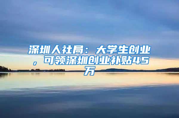 深圳人社局：大學生創業，可領深圳創業補貼45萬