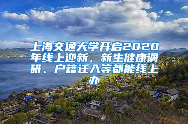 上海交通大學開啟2020年線上迎新，新生健康調研、戶籍遷入等都能線上辦