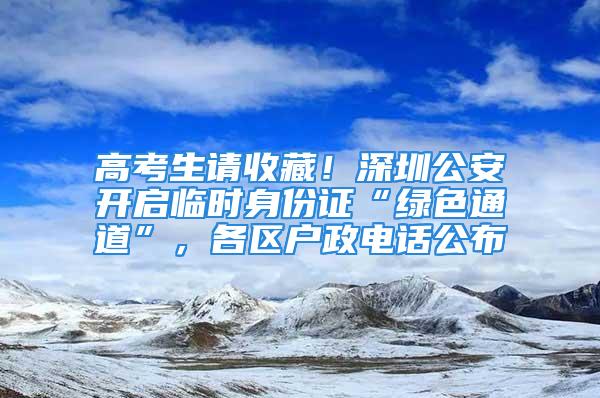 高考生請收藏！深圳公安開啟臨時身份證“綠色通道”，各區戶政電話公布