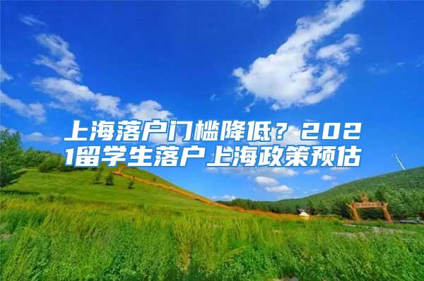 上海落戶門檻降低？2021留學生落戶上海政策預估