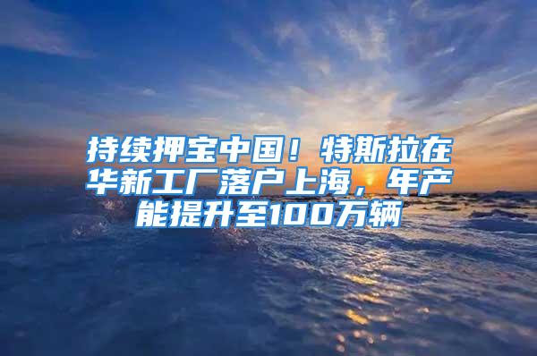 持續押寶中國！特斯拉在華新工廠落戶上海，年產能提升至100萬輛