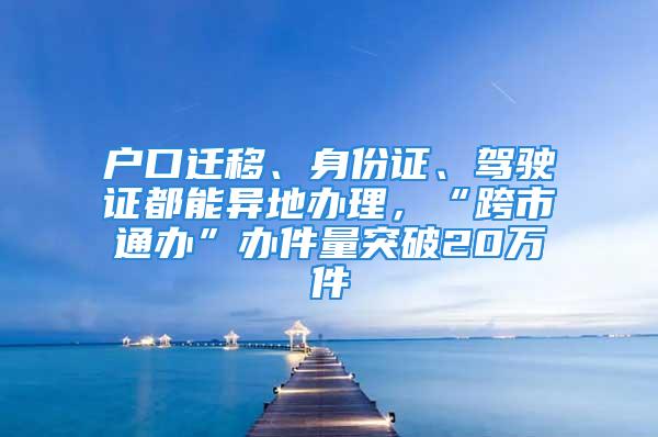 戶口遷移、身份證、駕駛證都能異地辦理，“跨市通辦”辦件量突破20萬件