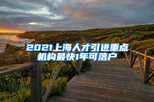 2021上海人才引進重點機構最快1年可落戶