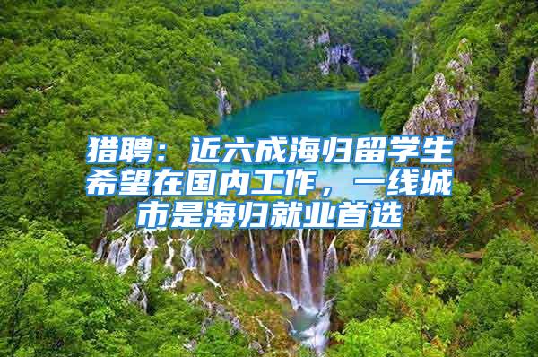 獵聘：近六成海歸留學生希望在國內工作，一線城市是海歸就業首選