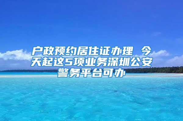 戶政預約居住證辦理 今天起這5項業務深圳公安警務平臺可辦