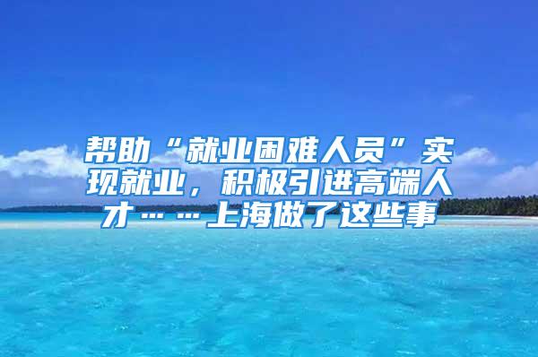 幫助“就業困難人員”實現就業，積極引進高端人才……上海做了這些事