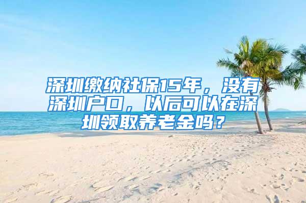 深圳繳納社保15年，沒有深圳戶口，以后可以在深圳領取養老金嗎？