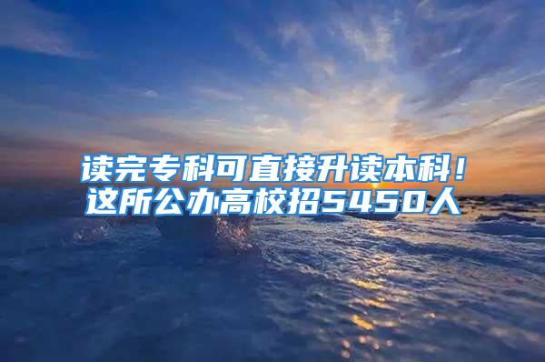 讀完?？瓶芍苯由x本科！這所公辦高校招5450人