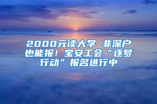 2000元讀大學 非深戶也能報！寶安工會“逐夢行動”報名進行中