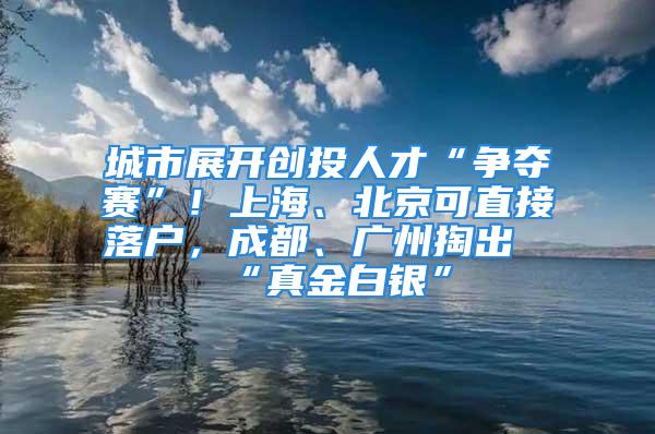 城市展開創投人才“爭奪賽”！上海、北京可直接落戶，成都、廣州掏出“真金白銀”