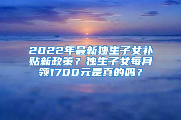 2022年最新獨生子女補貼新政策？獨生子女每月領1700元是真的嗎？