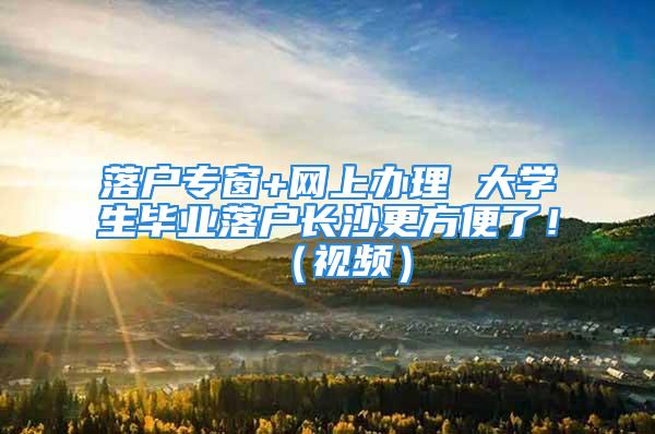 落戶專窗+網上辦理 大學生畢業落戶長沙更方便了?。ㄒ曨l）