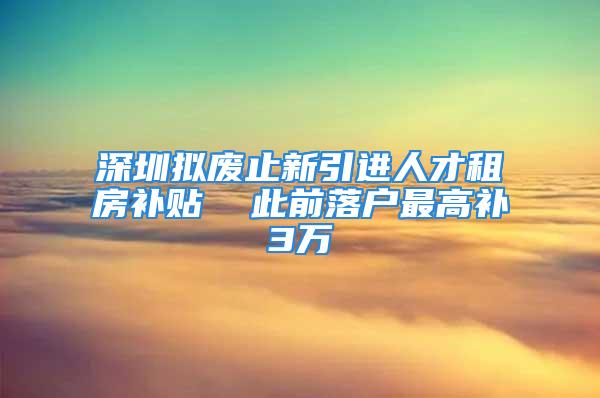 深圳擬廢止新引進人才租房補貼  此前落戶最高補3萬