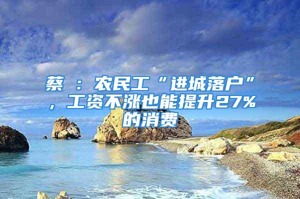 蔡昉：農民工“進城落戶”，工資不漲也能提升27%的消費