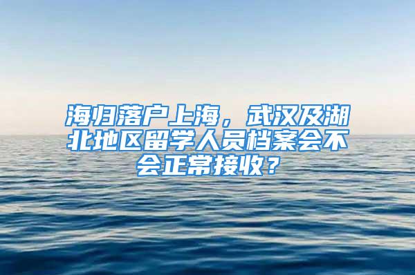 海歸落戶上海，武漢及湖北地區留學人員檔案會不會正常接收？