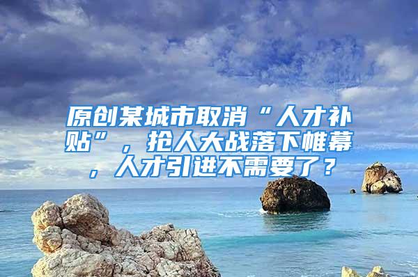 原創某城市取消“人才補貼”，搶人大戰落下帷幕，人才引進不需要了？