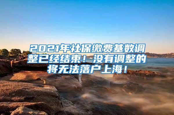 2021年社保繳費基數調整已經結束！沒有調整的將無法落戶上海！