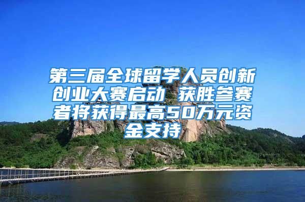 第三屆全球留學人員創新創業大賽啟動 獲勝參賽者將獲得最高50萬元資金支持