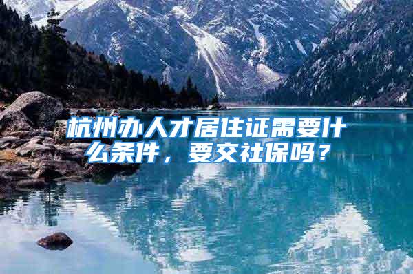 杭州辦人才居住證需要什么條件，要交社保嗎？