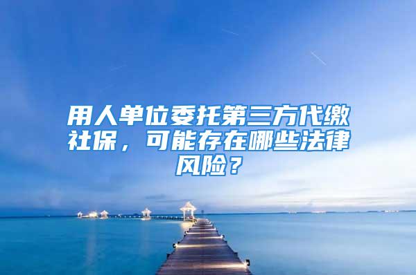 用人單位委托第三方代繳社保，可能存在哪些法律風險？