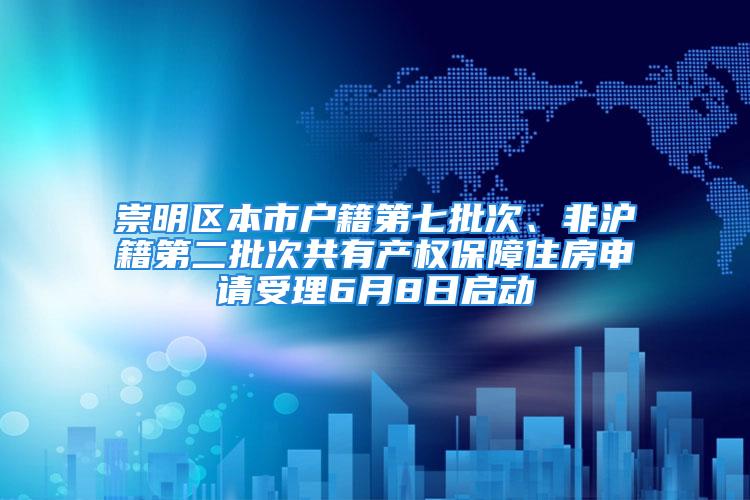 崇明區本市戶籍第七批次、非滬籍第二批次共有產權保障住房申請受理6月8日啟動