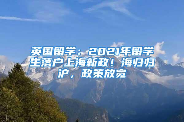 英國留學：2021年留學生落戶上海新政！海歸歸滬，政策放寬